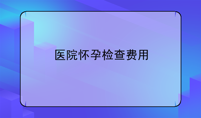 医院怀孕检查费用