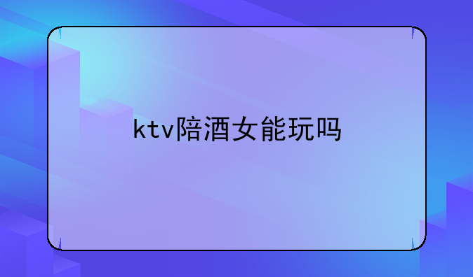 ktv陪酒女能玩吗
