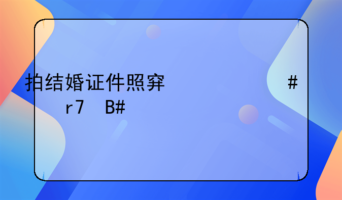 拍结婚证件照穿什么衣服合适