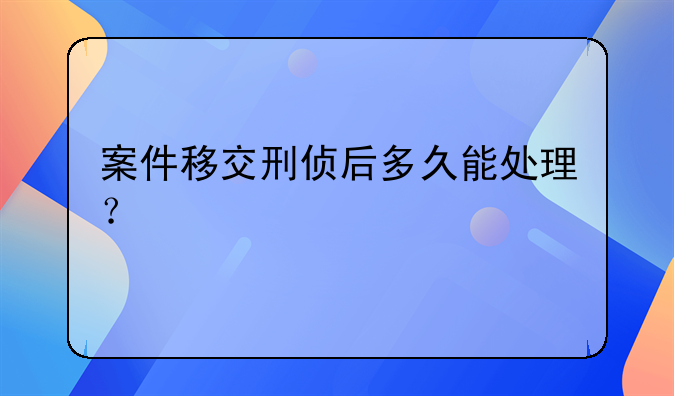案件移交刑侦后多久能处理？