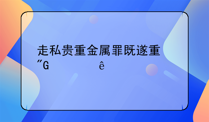 走私贵重金属罪既遂量刑幅度