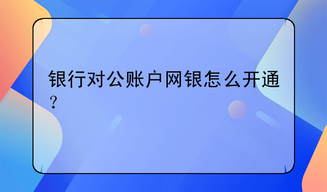 银行对公账户网银怎么开通？