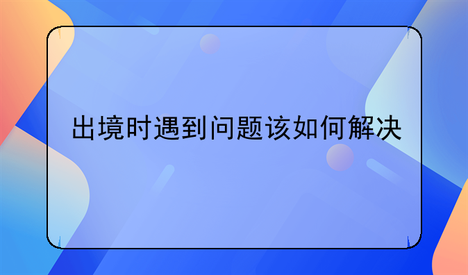 出境时遇到问题该如何解决