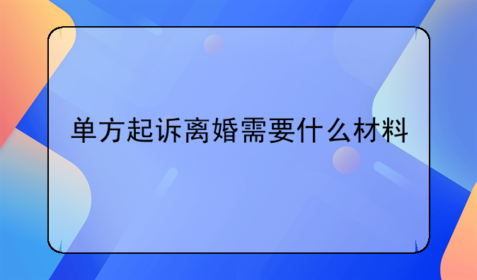 单方起诉离婚需要什么材料