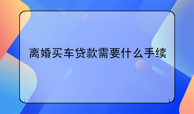 离婚买车贷款需要什么手续