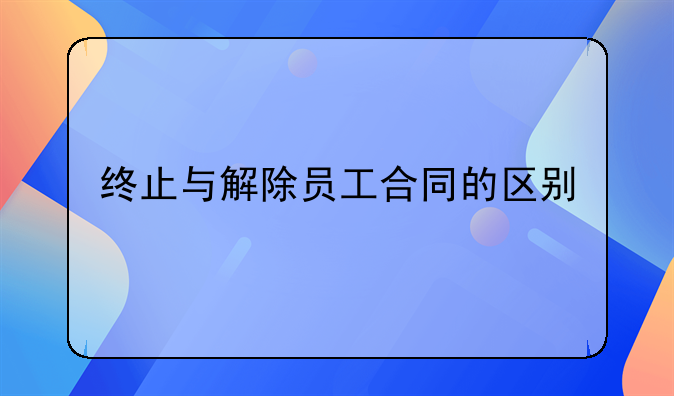 终止与解除员工合同的区别