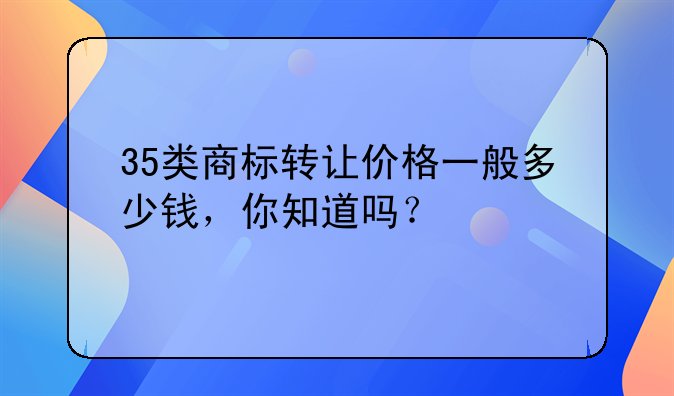 35类商标转让价格一般多少钱，你知道吗？