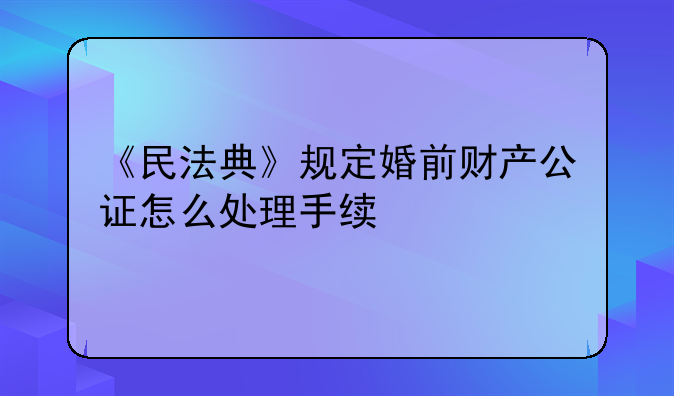 《民法典》规定婚前财产公证怎么处理手续