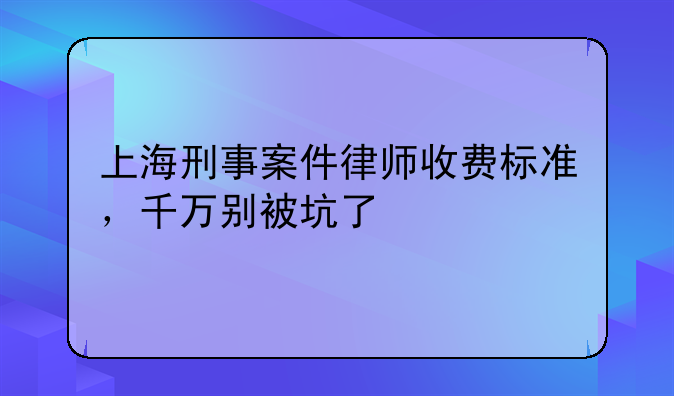 上海刑事案件律师收费标准，千万别被坑了