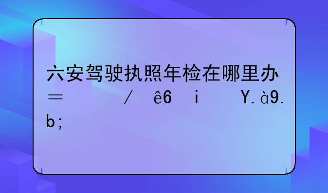 六安驾驶执照年检在哪里办？程序是什么？