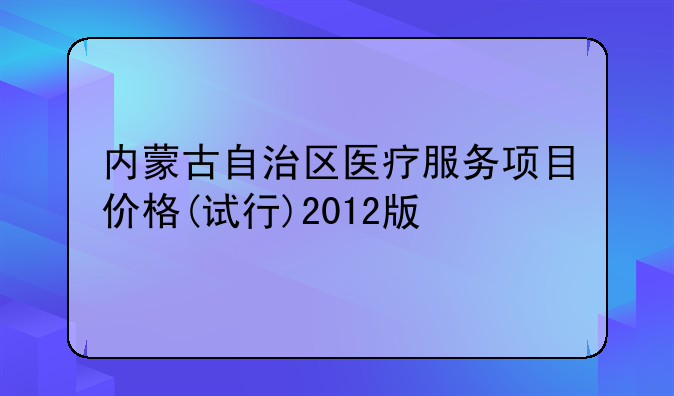 内蒙古自治区医疗服务项目价格(试行)2012版