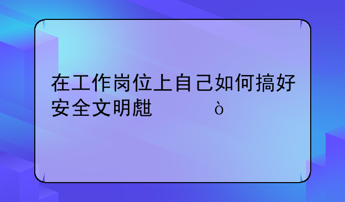 在工作岗位上自己如何搞好安全文明生产？