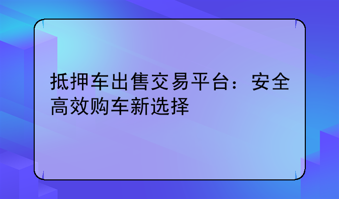 抵押车出售交易平台：安全高效购车新选择