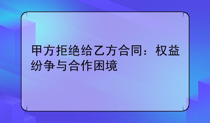 甲方拒绝给乙方合同：权益纷争与合作困境
