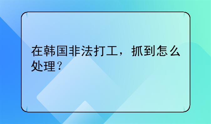 在韩国非法打工，抓到怎么处理？