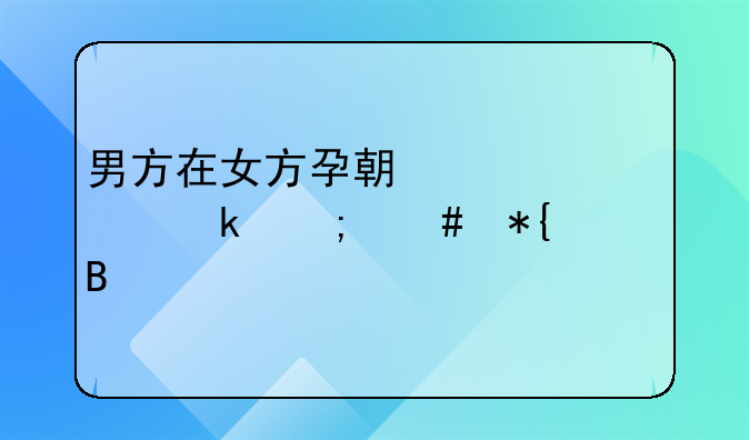 男方在女方孕期出轨离婚怎么办理