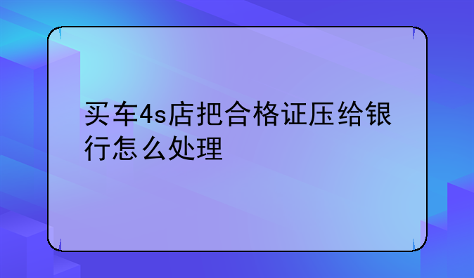 买车4s店把合格证压给银行怎么处理