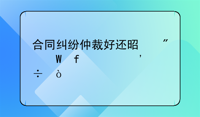 合同纠纷仲裁好还是到法院起诉好？