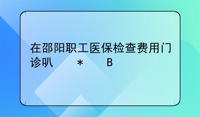 在邵阳职工医保检查费用门诊可报吗
