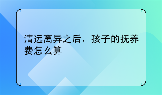 清远离异之后，孩子的抚养费怎么算