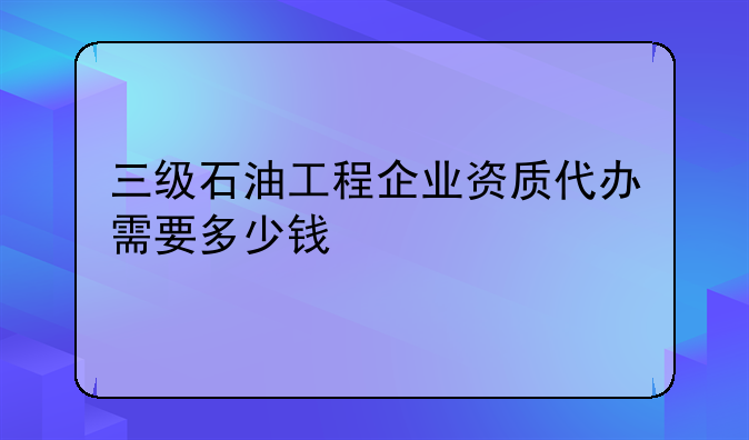 三级石油工程企业资质代办需要多少钱