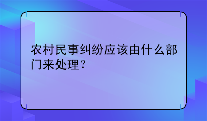 农村民事纠纷应该由什么部门来处理？