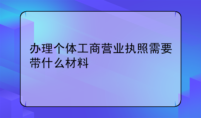 办理个体工商营业执照需要带什么材料