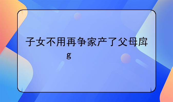 子女不用再争家产了父母房产这样继承