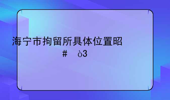 海宁市拘留所具体位置是什么，求解答