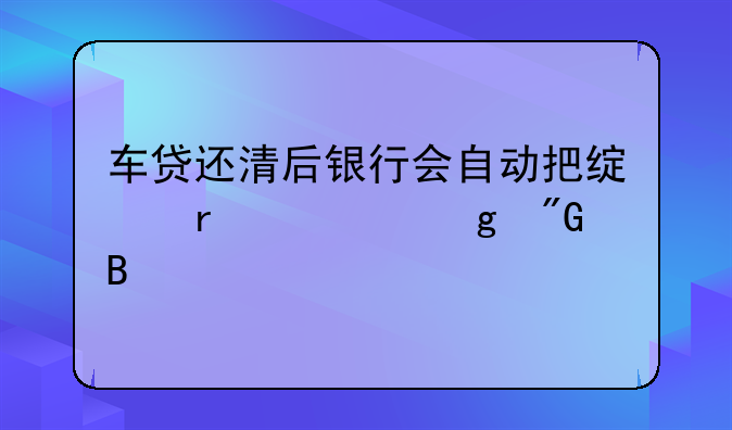 车贷还清后银行会自动把绿本寄给我吗