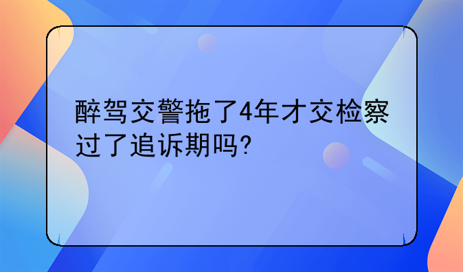 醉驾交警拖了4年才交检察过了追诉期吗?