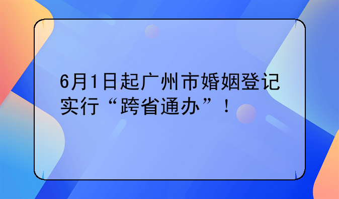 6月1日起广州市婚姻登记实行“跨省通办”！