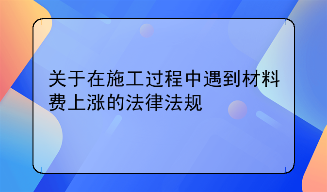 关于在施工过程中遇到材料费上涨的法律法规