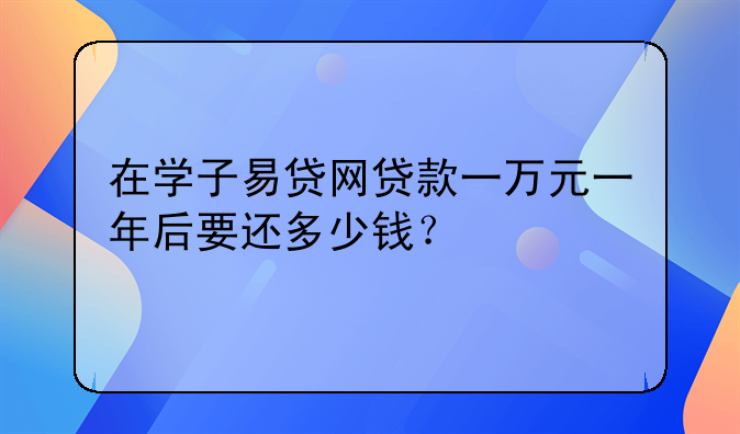 在学子易贷网贷款一万元一年后要还多少钱？