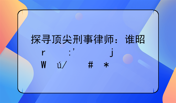 探寻顶尖刑事律师：谁是最厉害的法律守护者