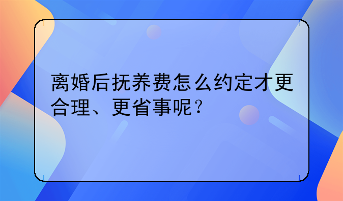 离婚后抚养费怎么约定才更合理、更省事呢？