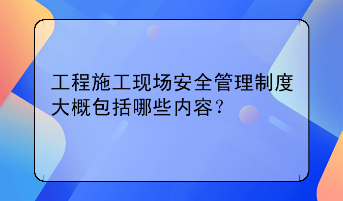 工程施工现场安全管理制度大概包括哪些内容？