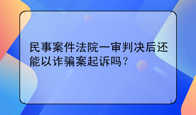 民事案件法院一审判决后还能以诈骗案起诉吗？