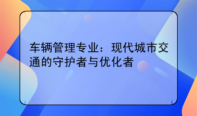 车辆管理专业：现代城市交通的守护者与优化者