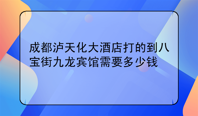 成都泸天化大酒店打的到八宝街九龙宾馆需要多少钱