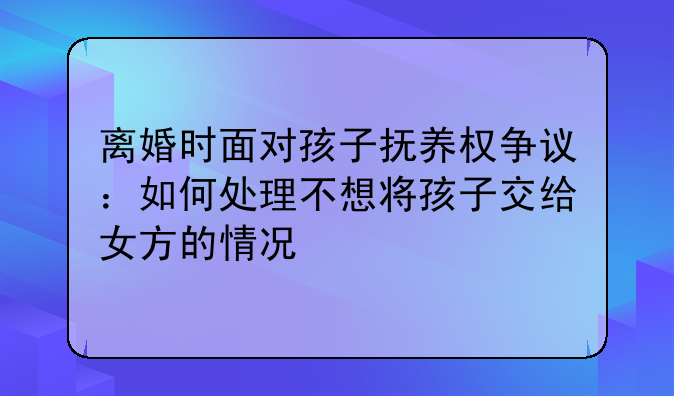 离婚时面对孩子抚养权争议：如何处理不想将孩子交给女方的情况