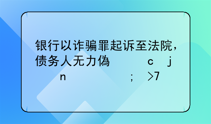银行以诈骗罪起诉至法院，债务人无力偿还的困境与反思