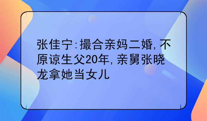 张佳宁:撮合亲妈二婚,不原谅生父20年,亲舅张晓龙拿她当女儿
