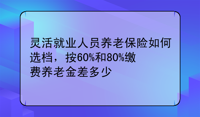 灵活就业人员养老保险如何选档，按60%和80%缴费养老金差多少