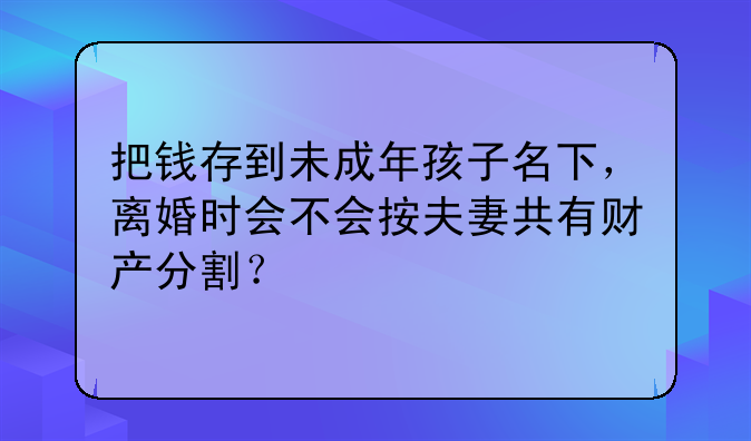 把钱存到未成年孩子名下，离婚时会不会按夫妻共有财产分割？