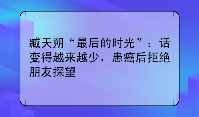臧天朔“最后的时光”：话变得越来越少，患癌后拒绝朋友探望