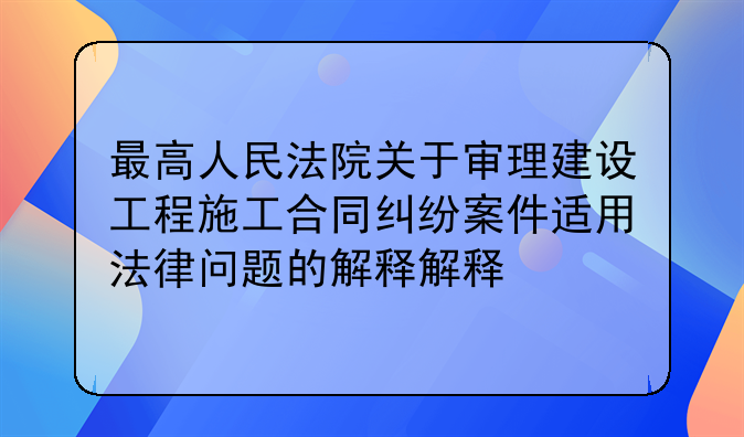 最高人民法院关于审理建设工程施工合同纠纷案件适用法律问题的解释解释