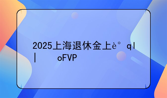 2025上海退休金上调方案