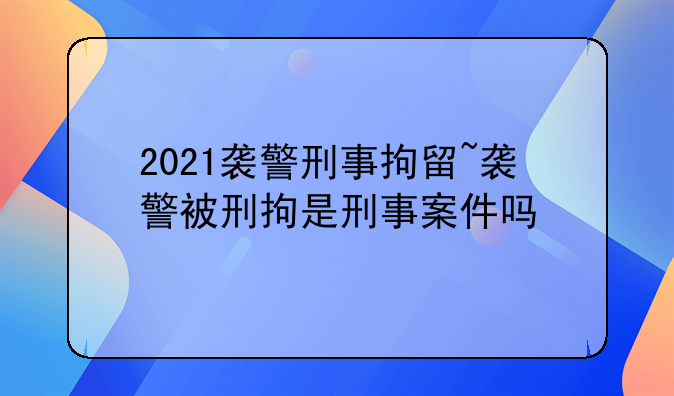 2021袭警刑事拘留~袭警被刑拘是刑事案件吗