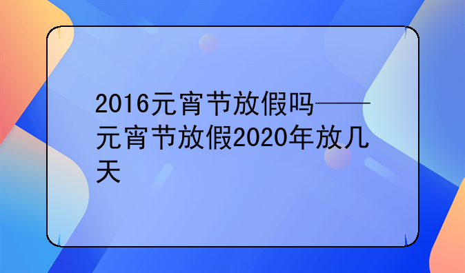 2016元宵节放假吗——元宵节放假2020年放几天